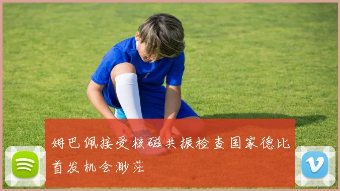 姆巴佩接受核磁共振检查国家德比首发机会渺茫