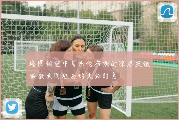 塔图姆重申与杰伦布朗的深厚友谊感激共同经历的美好时光