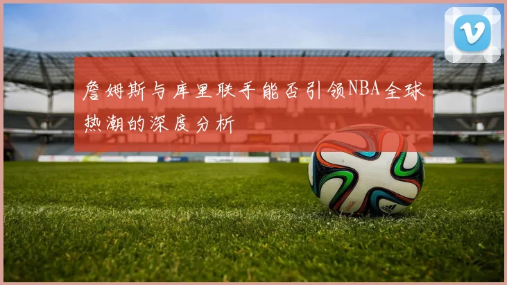 詹姆斯与库里联手能否引领NBA全球热潮的深度分析