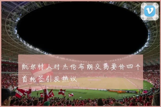 凯尔特人对杰伦布朗交易要价四个首轮签引发热议
