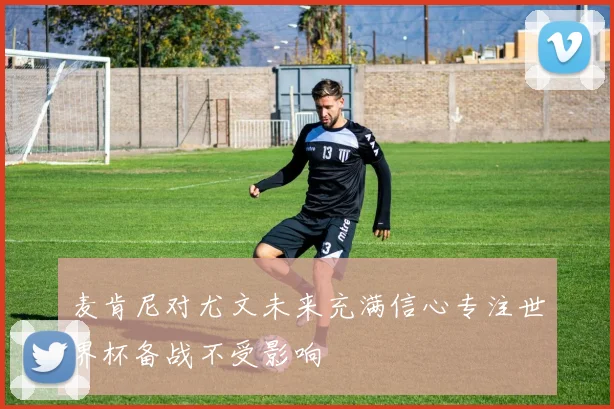 麦肯尼对尤文未来充满信心专注世界杯备战不受影响