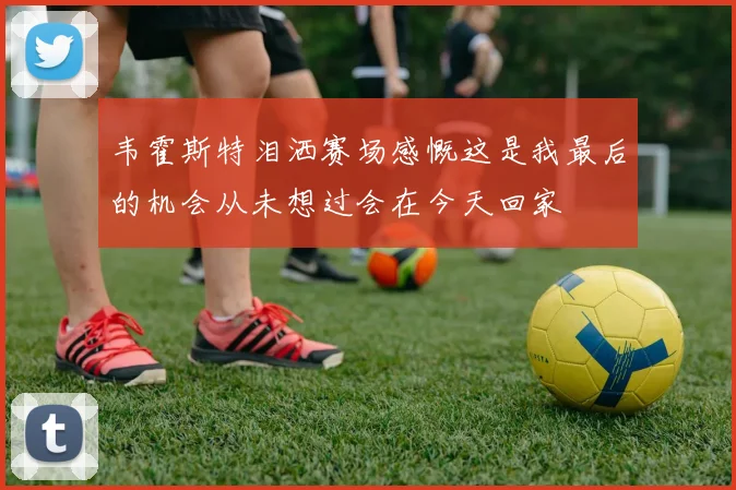 韦霍斯特泪洒赛场感慨这是我最后的机会从未想过会在今天回家