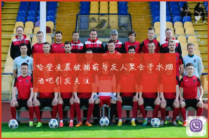 哈登凌晨被捕前与友人聚会于水烟酒吧引发关注