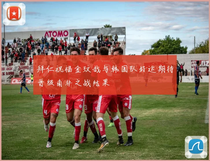 拜仁祝福金玟哉与韩国队好运期待晋级南非之战结果