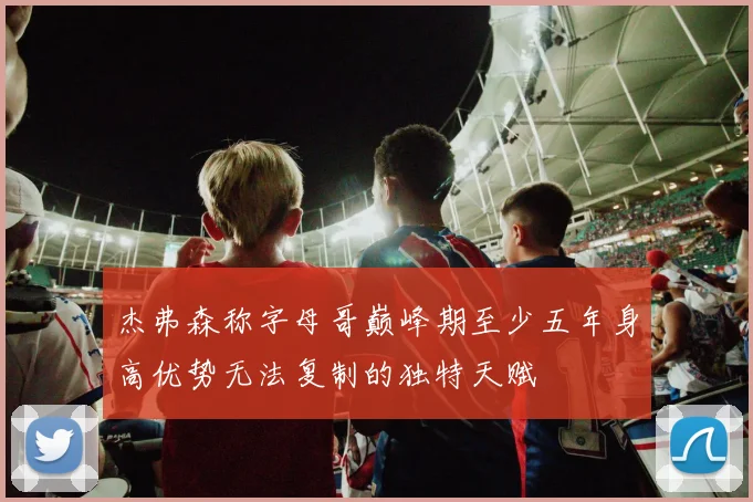 杰弗森称字母哥巅峰期至少五年身高优势无法复制的独特天赋
