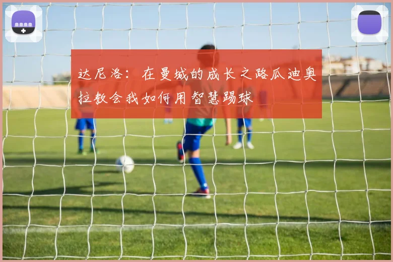达尼洛：在曼城的成长之路瓜迪奥拉教会我如何用智慧踢球