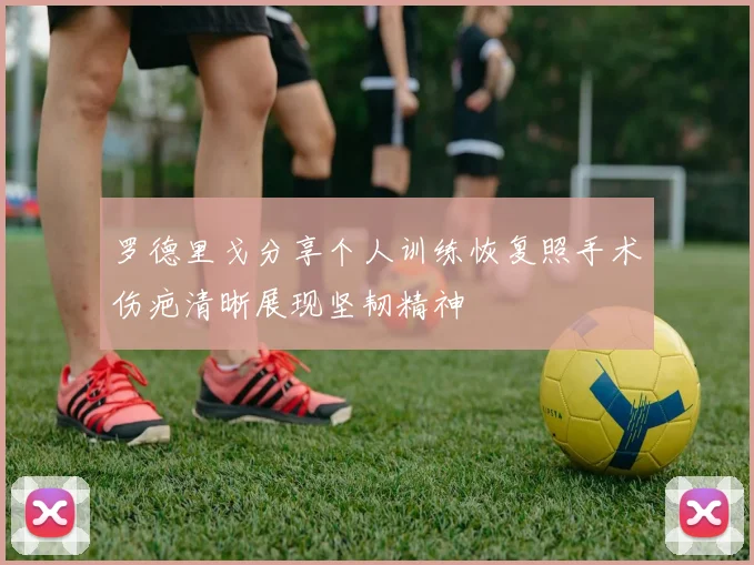 罗德里戈分享个人训练恢复照手术伤疤清晰展现坚韧精神