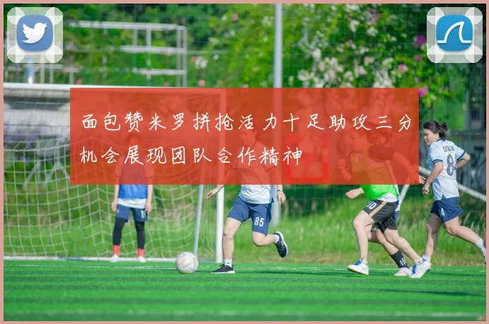 面包赞米罗拼抢活力十足助攻三分机会展现团队合作精神