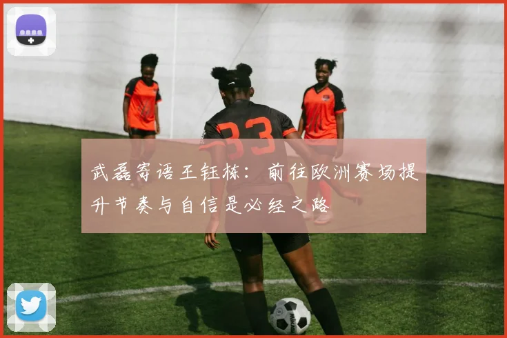 武磊寄语王钰栋：前往欧洲赛场提升节奏与自信是必经之路