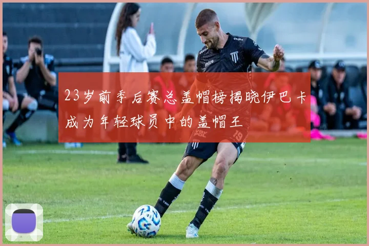 23岁前季后赛总盖帽榜揭晓伊巴卡成为年轻球员中的盖帽王