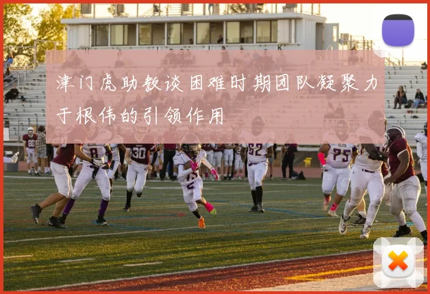 津门虎助教谈困难时期团队凝聚力于根伟的引领作用