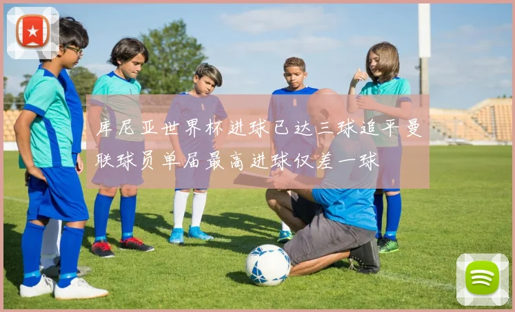 库尼亚世界杯进球已达三球追平曼联球员单届最高进球仅差一球