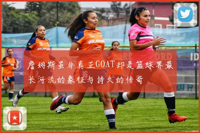 詹姆斯虽非真正GOAT却是篮球界最长河流的象征与持久的传奇