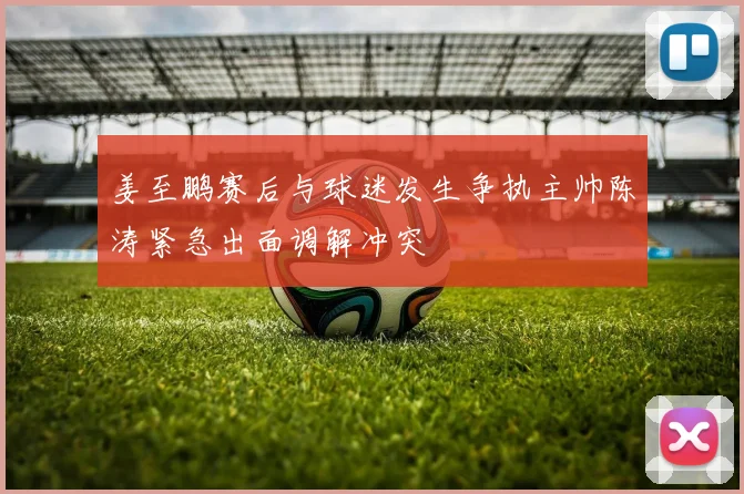 姜至鹏赛后与球迷发生争执主帅陈涛紧急出面调解冲突