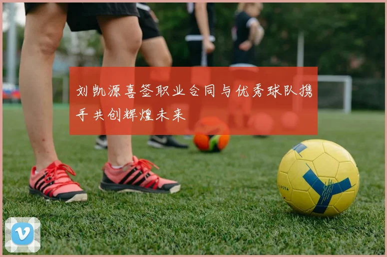 刘凯源喜签职业合同与优秀球队携手共创辉煌未来