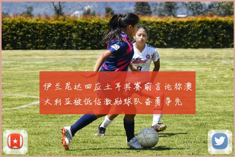伊兰昆达回应土耳其赛前言论称澳大利亚被低估激励球队奋勇争先