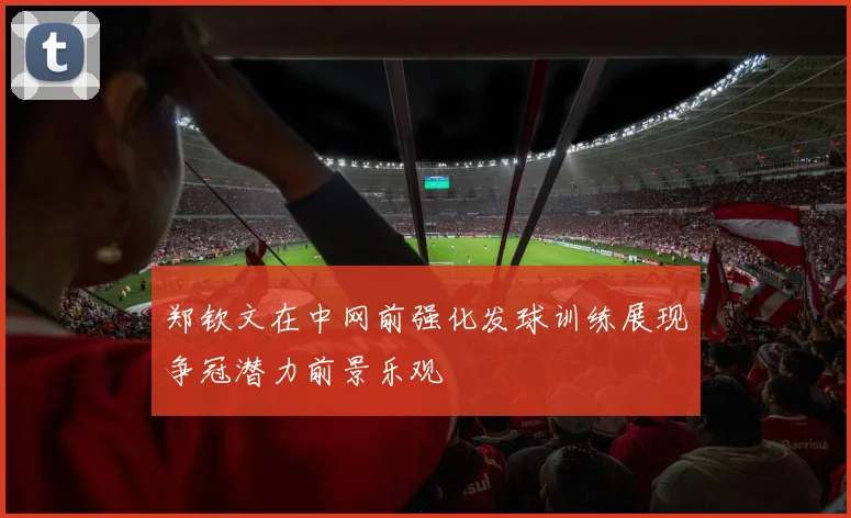 郑钦文在中网前强化发球训练展现争冠潜力前景乐观